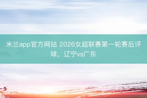 米兰app官方网站 2026女超联赛第一轮赛后评球，辽宁vs广东