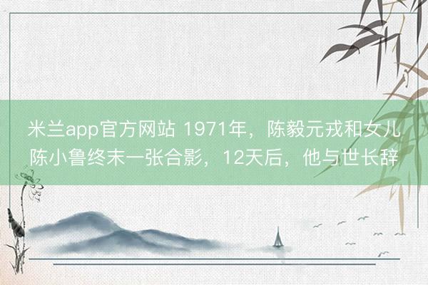米兰app官方网站 1971年，陈毅元戎和女儿陈小鲁终末一张合影，12天后，他与世长辞