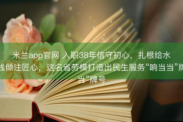 米兰app官网 入职38年信守初心，扎根给水一线倾注匠心，这名省劳模打造出民生服务“响当当”牌号