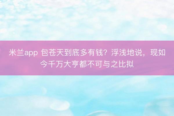 米兰app 包苍天到底多有钱？浮浅地说，现如今千万大亨都不可与之比拟
