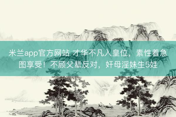 米兰app官方网站 才华不凡入皇位，素性着急图享受！不顾父辈反对，奸母淫妹生5娃