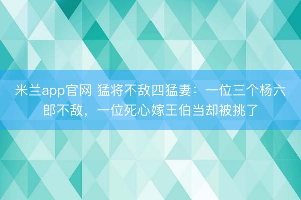 米兰app官网 猛将不敌四猛妻：一位三个杨六郎不敌，一位死心嫁王伯当却被挑了