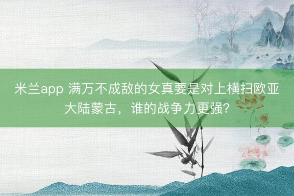 米兰app 满万不成敌的女真要是对上横扫欧亚大陆蒙古，谁的战争力更强？