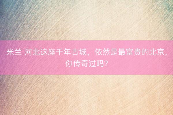 米兰 河北这座千年古城，依然是最富贵的北京，你传奇过吗？