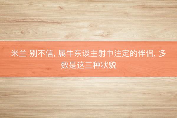米兰 别不信， 属牛东谈主射中注定的伴侣， 多数是这三种状貌