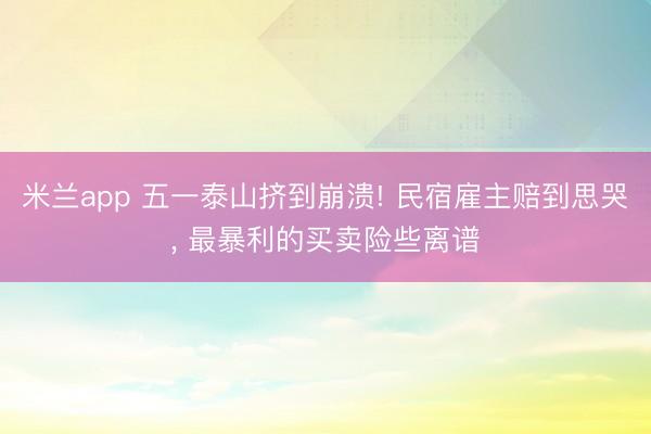 米兰app 五一泰山挤到崩溃! 民宿雇主赔到思哭， 最暴利的买卖险些离谱