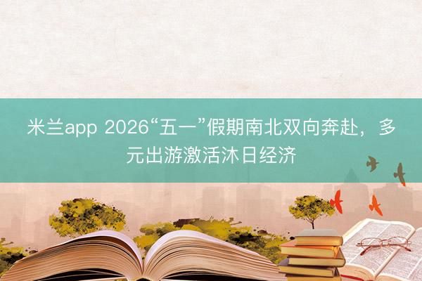 米兰app 2026“五一”假期南北双向奔赴，多元出游激活沐日经济