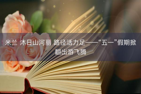 米兰 沐日山河丽 路径活力足——“五一”假期掀翻出游飞腾