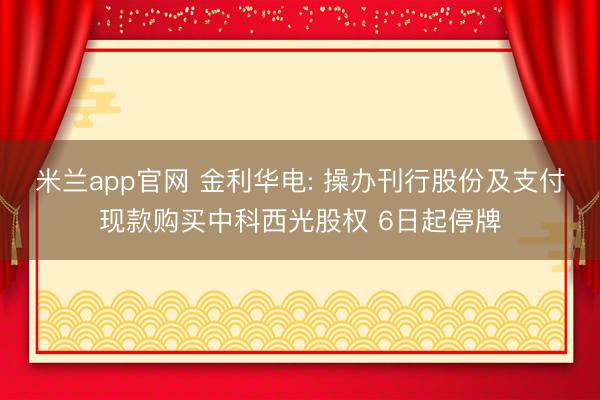 米兰app官网 金利华电: 操办刊行股份及支付现款购买中科西光股权 6日起停牌