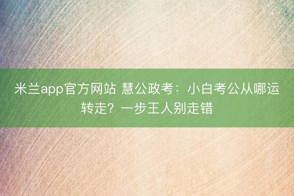 米兰app官方网站 慧公政考：小白考公从哪运转走？一步王人别走错