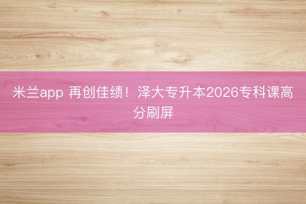 米兰app 再创佳绩！泽大专升本2026专科课高分刷屏