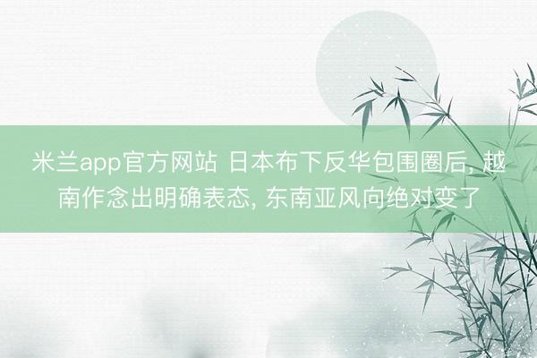 米兰app官方网站 日本布下反华包围圈后， 越南作念出明确表态， 东南亚风向绝对变了