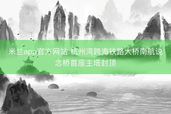 米兰app官方网站 杭州湾跨海铁路大桥南航说念桥首座主塔封顶