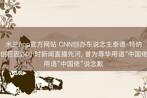 米兰app官方网站 CNN创办东说念主泰德·特纳示寂: 首创巨匠24小时新闻直播先河， 曾为辱华用语“中国佬”说念歉