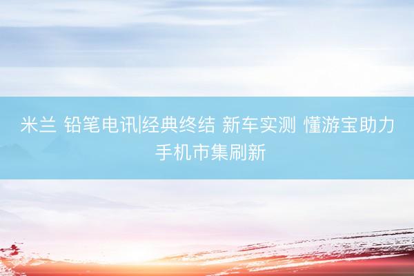 米兰 铅笔电讯|经典终结 新车实测 懂游宝助力 手机市集刷新