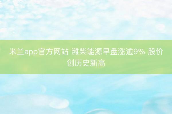 米兰app官方网站 潍柴能源早盘涨逾9% 股价创历史新高