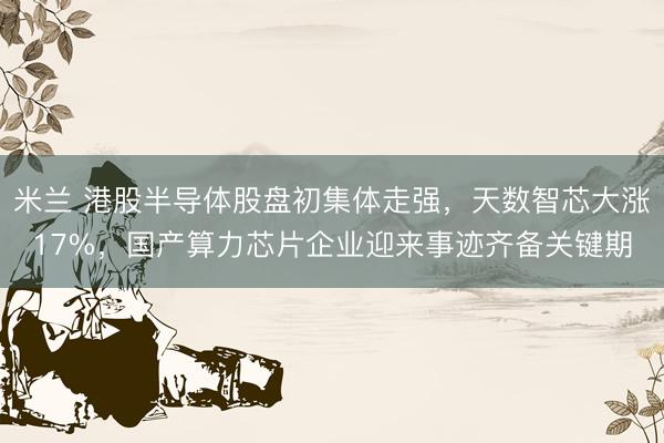 米兰 港股半导体股盘初集体走强，天数智芯大涨17%，国产算力芯片企业迎来事迹齐备关键期