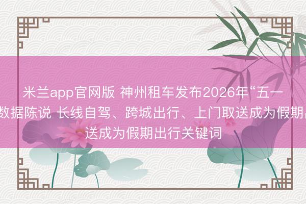 米兰app官网版 神州租车发布2026年“五一”自驾出行数据陈说 长线自驾、跨城出行、上门取送成为假期出行关键词