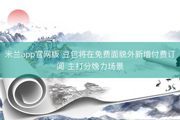 米兰app官网版 豆包将在免费面貌外新增付费订阅 主打分娩力场景