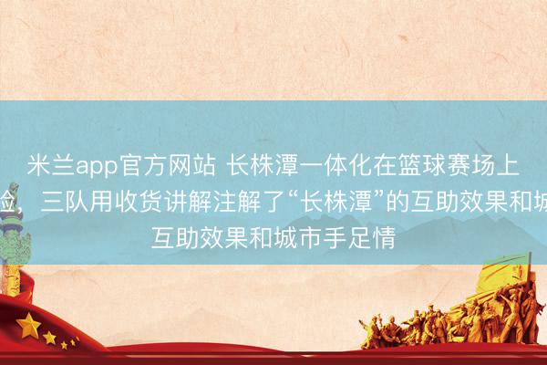 米兰app官方网站 长株潭一体化在篮球赛场上酿成了试验，三队用收货讲解注解了“长株潭”的互助效果和城市手足情