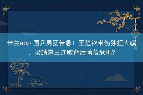 米兰app 国乒男团告急！王楚钦带伤独扛大旗，梁靖崑三连败背后荫藏危机？